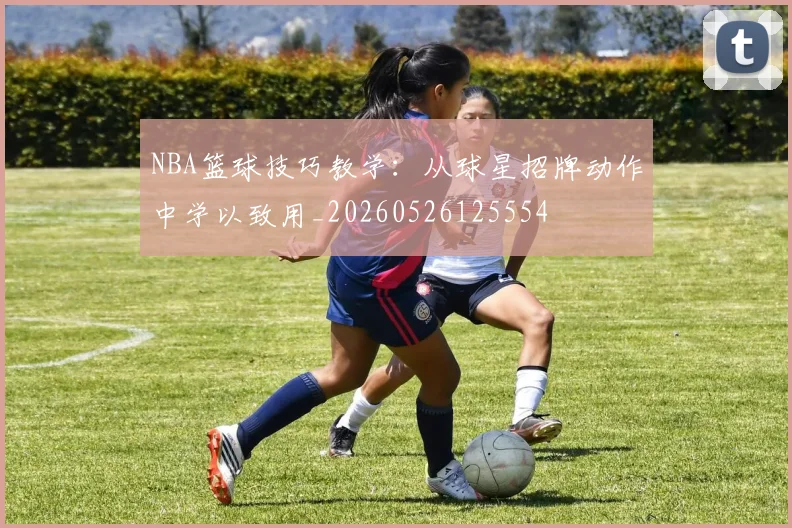 NBA篮球技巧教学:从球星招牌动作中学以致用_20260526125554